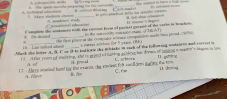 A. job-apocific skills /living costs
6. She spent months preparing for the university . She wared to have a higle so0s
A. technical education B. critical thinking Ojob market D. cuítanés sam
7. Many students choose_ to gain practical skills for spocific carerr .
A. academic study B. full-time oducation
C wocational education D. master’s degree
Complete the sentences with the correct form of perfect gerund of the verbs in brackets.
R. He denied_ in the university entrance exam. (CHEAT)
9.
the first place at the computer science competition made him proud. (WIN)
10. . Lan talked about a career advisor for 5 years. (BE)
.Mark the letter A, B, C or D to indicate the mistake in each of the following sentences and correct it.
11. . After years of studying, she is proud of having achieve her dream of getting a master’s degree in law.
A. of B. proud C. achieve D. getting
12. . Have studied hard for the exams, the student felt confident during the test.
A. Have B. for C. the D. during