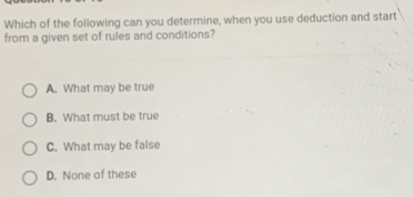 Which of the following can you determine, when you use deduction and start
from a given set of rules and conditions?
A. What may be true
B. What must be true
C. What may be false
D. None of these