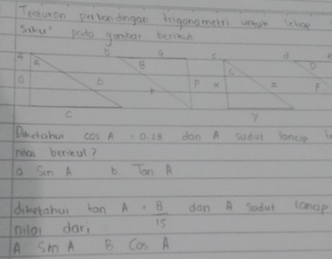 Tenturan pertondagan frigonomelri uuk selvoe
Sihu pado gambar berikue
D a
A
B
a
b
PF
C
Diceiahu cos A=0.28 dan A sudul lancp
an berikul?
o sin A b TanA
dikerohur 10 A= 8/15  dan A Sudut lanap
niloi dari
A sin t B CaS A