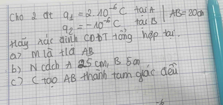 Cho a at a_1=2.10^(-6)C Hai A AB=20cm
q_2=-10^(-6)C tac B 
Hdy xàc dinn CoT tóng hep dau. 
a) mlā +lá AB
b) Wcach A Q5 cm, B 5 on 
() ( tao 4B thanh tam glào dèn 
-o