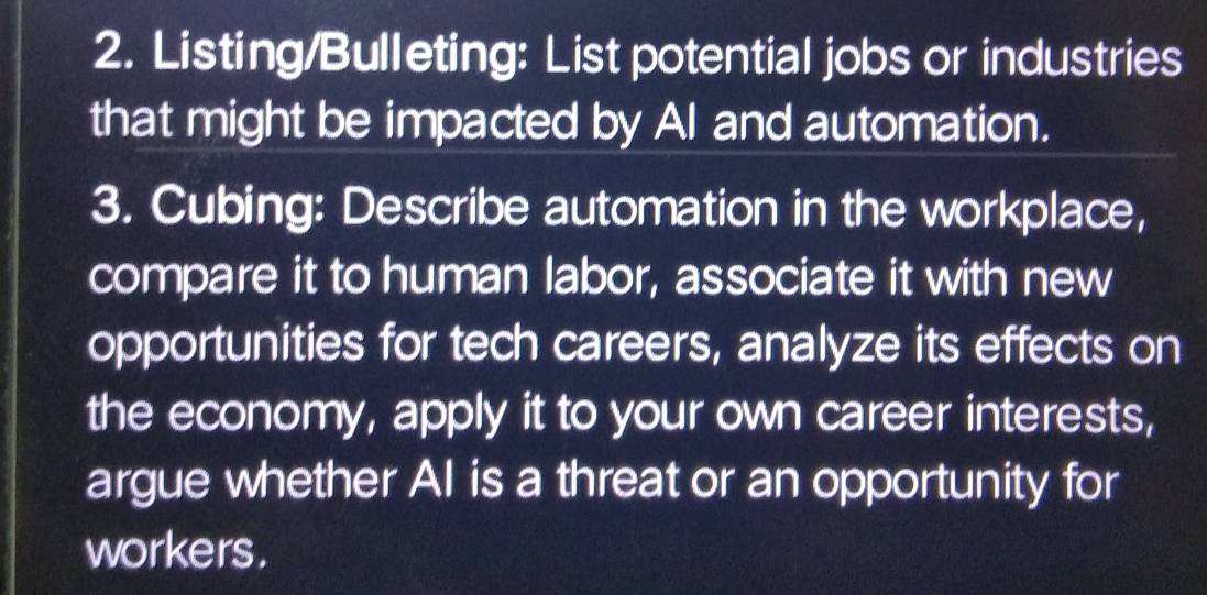 Listing/Bulleting: List potential jobs or industries 
that might be impacted by AI and automation. 
3. Cubing: Describe automation in the workplace, 
compare it to human labor, associate it with new 
opportunities for tech careers, analyze its effects on 
the economy, apply it to your own career interests, 
argue whether AI is a threat or an opportunity for 
workers.