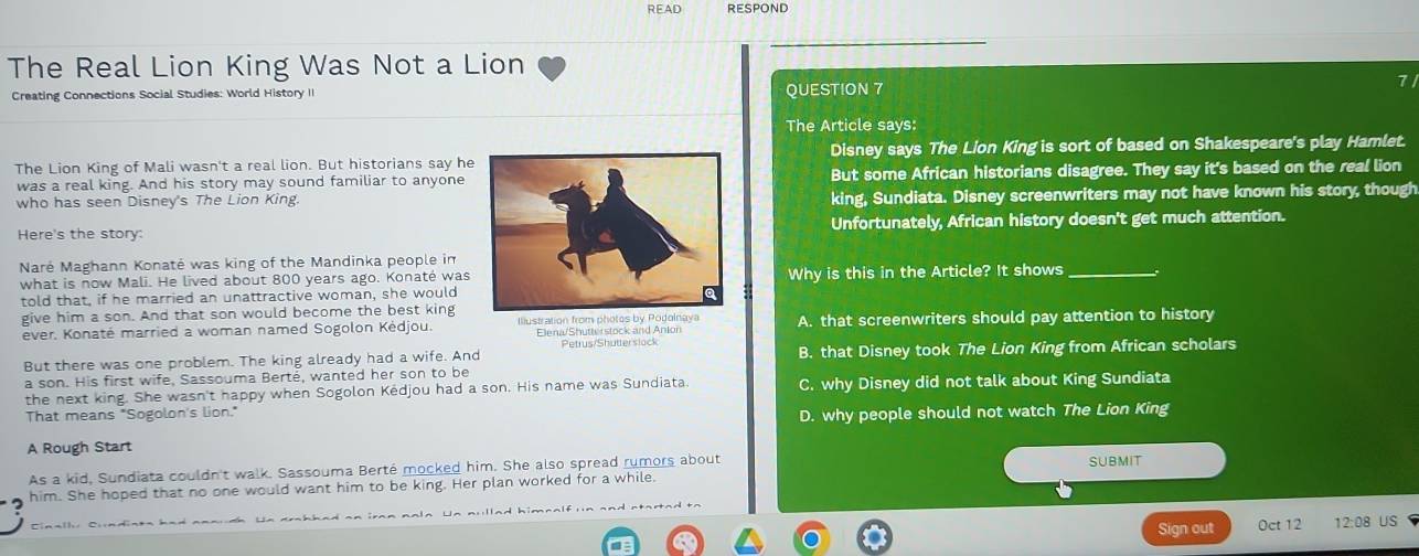 READ RESPOND
The Real Lion King Was Not a Lion
Creating Connections Social Studies: World History II QUESTION 7 7/
The Article says:
The Lion King of Mali wasn't a real lion. But historians say heDisney says The Lion King is sort of based on Shakespeare's play Hamlet.
was a real king. And his story may sound familiar to anyone But some African historians disagree. They say it's based on the real lion
who has seen Disney's The Lion King.king, Sundiata. Disney screenwriters may not have known his story, though
Here's the story:Unfortunately, African history doesn't get much attention.
Naré Maghann Konaté was king of the Mandinka people in
what is now Mali. He lived about 800 years ago. Konaté was
told that, if he married an unattractive woman, she wouldWhy is this in the Article? It shows_
give him a son. And that son would become the best king
ever. Konaté married a woman named Sogolon Kédjou. Illustr A. that screenwriters should pay attention to history
Elena/Shutterstock and Anion
But there was one problem. The king already had a wife. And Petrus/Shutterslock B. that Disney took The Lion King from African scholars
a son. His first wife, Sassouma Berté, wanted her son to be
the next king. She wasn't happy when Sogolon Kedjou had a son. His name was Sundiata. C. why Disney did not talk about King Sundiata
That means "Sogolon's lion."
D. why people should not watch The Lion King
A Rough Start
As a kid, Sundiata couldn't walk. Sassouma Berté mocked him. She also spread rumors about SUBMIT
him. She hoped that no one would want him to be king. Her plan worked for a while.
Cina[l Clndint Un dr h had an ir n nala Un nu lad him n a l 
Sign out 0ct 12 12:08 US