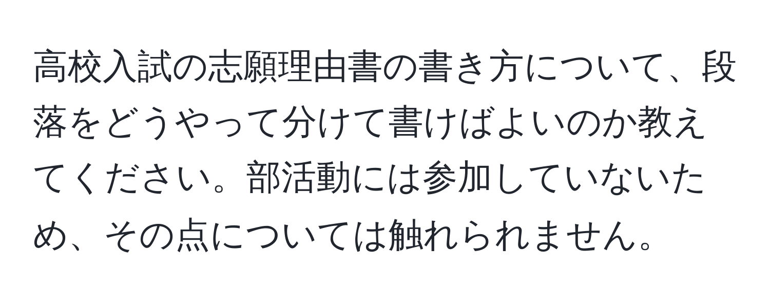 高校入試の志願理由書の書き方について、段落をどうやって分けて書けばよいのか教えてください。部活動には参加していないため、その点については触れられません。