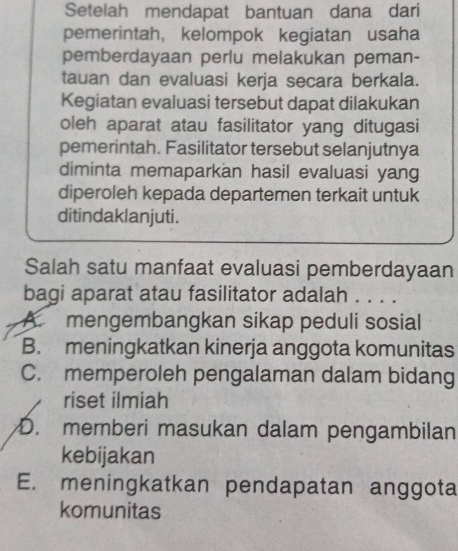 Setelah mendapat bantuan dana dari
pemerintah, kelompok kegiatan usaha
pemberdayaan perlu melakukan peman-
tauan dan evaluasi kerja secara berkala.
Kegiatan evaluasi tersebut dapat dilakukan
oleh aparat atau fasilitator yang ditugasi
pemerintah. Fasilitator tersebut selanjutnya
diminta memaparkan hasil evaluasi yang
diperoleh kepada departemen terkait untuk
ditindaklanjuti.
Salah satu manfaat evaluasi pemberdayaan
bagi aparat atau fasilitator adalah . . . .
A. mengembangkan sikap peduli sosial
B. meningkatkan kinerja anggota komunitas
C. memperoleh pengalaman dalam bidang
riset ilmiah
D. memberi masukan dalam pengambilan
kebijakan
E. meningkatkan pendapatan anggota
komunitas