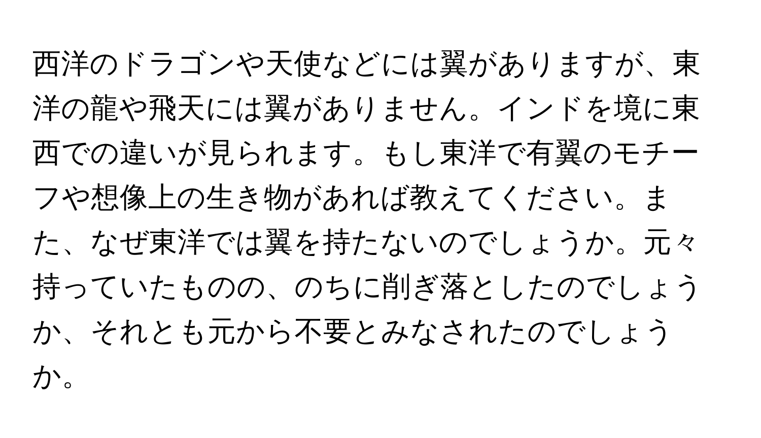 西洋のドラゴンや天使などには翼がありますが、東洋の龍や飛天には翼がありません。インドを境に東西での違いが見られます。もし東洋で有翼のモチーフや想像上の生き物があれば教えてください。また、なぜ東洋では翼を持たないのでしょうか。元々持っていたものの、のちに削ぎ落としたのでしょうか、それとも元から不要とみなされたのでしょうか。