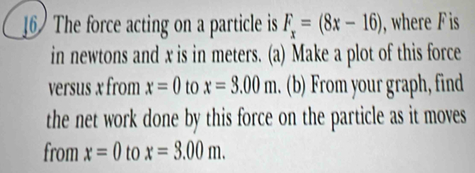 The force acting on a particle is F_x=(8x-16) , where F is 
in newtons and x is in meters. (a) Make a plot of this force 
versus x from x=0 to x=3.00m. (b) From your graph, find 
the net work done by this force on the particle as it moves 
from x=0 to x=3.00m.