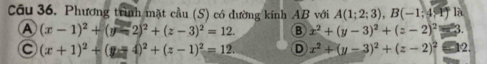 Phương trình mặt cầu (S) có đường kính AB với A(1;2;3), B(-1;4;1) là
A (x-1)^2+(y-2)^2+(z-3)^2=12. B x^2+(y-3)^2+(z-2)^2=3.
(x+1)^2+(y-4)^2+(z-1)^2=12. D x^2+(y-3)^2+(z-2)^2equiv 12