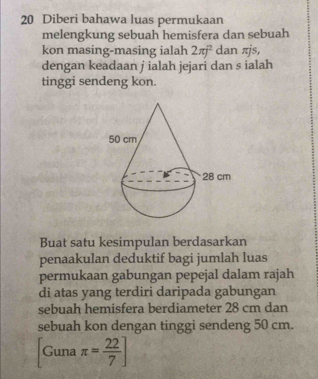 Diberi bahawa luas permukaan 
melengkung sebuah hemisfera dan sebuah 
kon masing-masing ialah 2π j^2 dan πjs, 
dengan keadaan j ialah jejari dan s ialah 
tinggi sendeng kon.
50 cm
28 cm
Buat satu kesimpulan berdasarkan 
penaakulan deduktif bagi jumlah luas 
permukaan gabungan pepejal dalam rajah 
di atas yang terdiri daripada gabungan 
sebuah hemisfera berdiameter 28 cm dan 
sebuah kon dengan tinggi sendeng 50 cm. 
Guna π = 22/7 ]