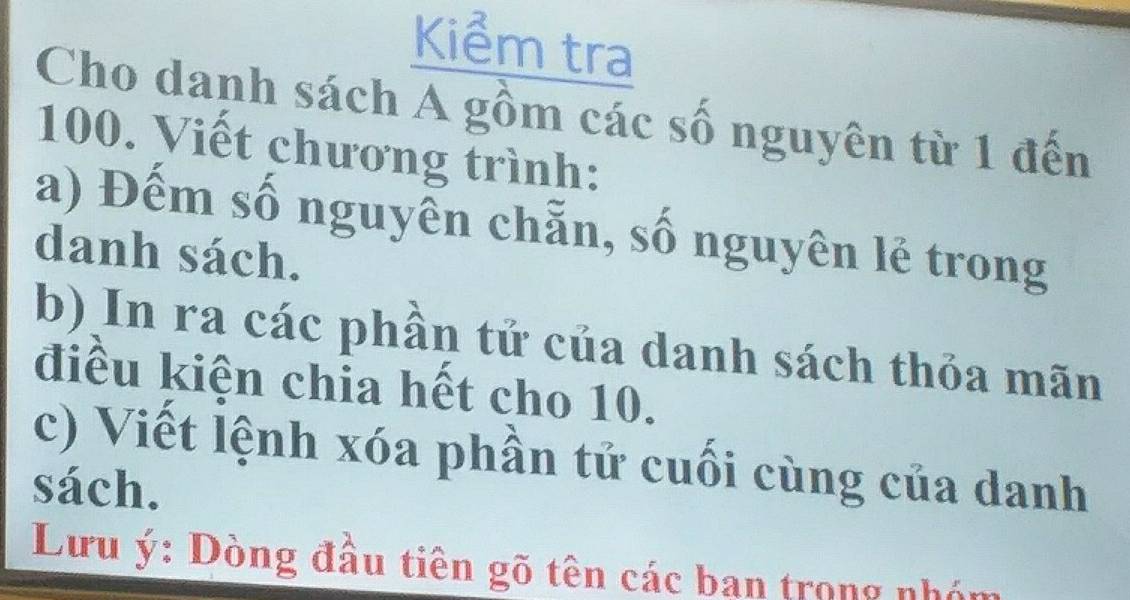 Kiểm tra 
Cho danh sách A gồm các số nguyên từ 1 đến
100. Viết chương trình: 
a) Đếm số nguyên chẵn, số nguyên lẻ trong 
danh sách. 
b) In ra các phần tử của danh sách thỏa mãn 
điều kiện chia hết cho 10. 
c) Viết lệnh xóa phần tử cuối cùng của danh 
sách. 
Lưu ý : Dòng đầu tiên gõ tên các ban trong nhón