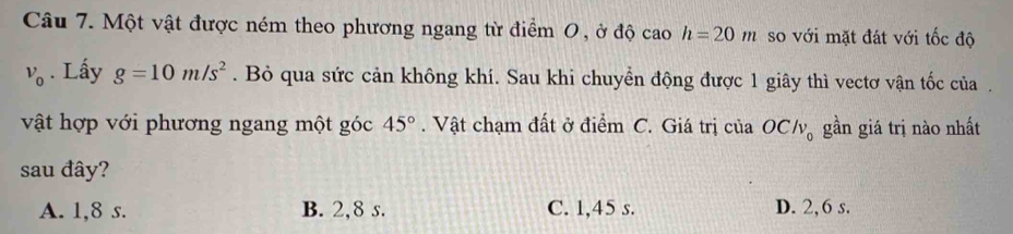 Một vật được ném theo phương ngang từ điểm 0 , ở độ cao h=20m so với mặt đát với tốc độ
v_0. Lấy g=10m/s^2. Bỏ qua sức cản không khí. Sau khi chuyển động được 1 giây thì vectơ vận tốc của .
vật hợp với phương ngang một góc 45°. Vật chạm đất ở điểm C. Giá trị của OClv_0 gần giá trị nào nhất
sau đây?
A. 1, 8 s. B. 2, 8 s. C. 1, 45 s. D. 2, 6 s.