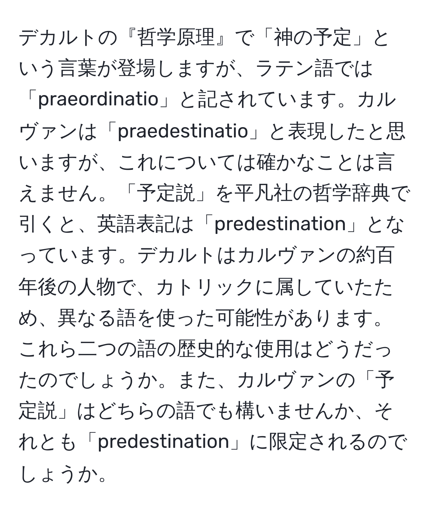 デカルトの『哲学原理』で「神の予定」という言葉が登場しますが、ラテン語では「praeordinatio」と記されています。カルヴァンは「praedestinatio」と表現したと思いますが、これについては確かなことは言えません。「予定説」を平凡社の哲学辞典で引くと、英語表記は「predestination」となっています。デカルトはカルヴァンの約百年後の人物で、カトリックに属していたため、異なる語を使った可能性があります。これら二つの語の歴史的な使用はどうだったのでしょうか。また、カルヴァンの「予定説」はどちらの語でも構いませんか、それとも「predestination」に限定されるのでしょうか。