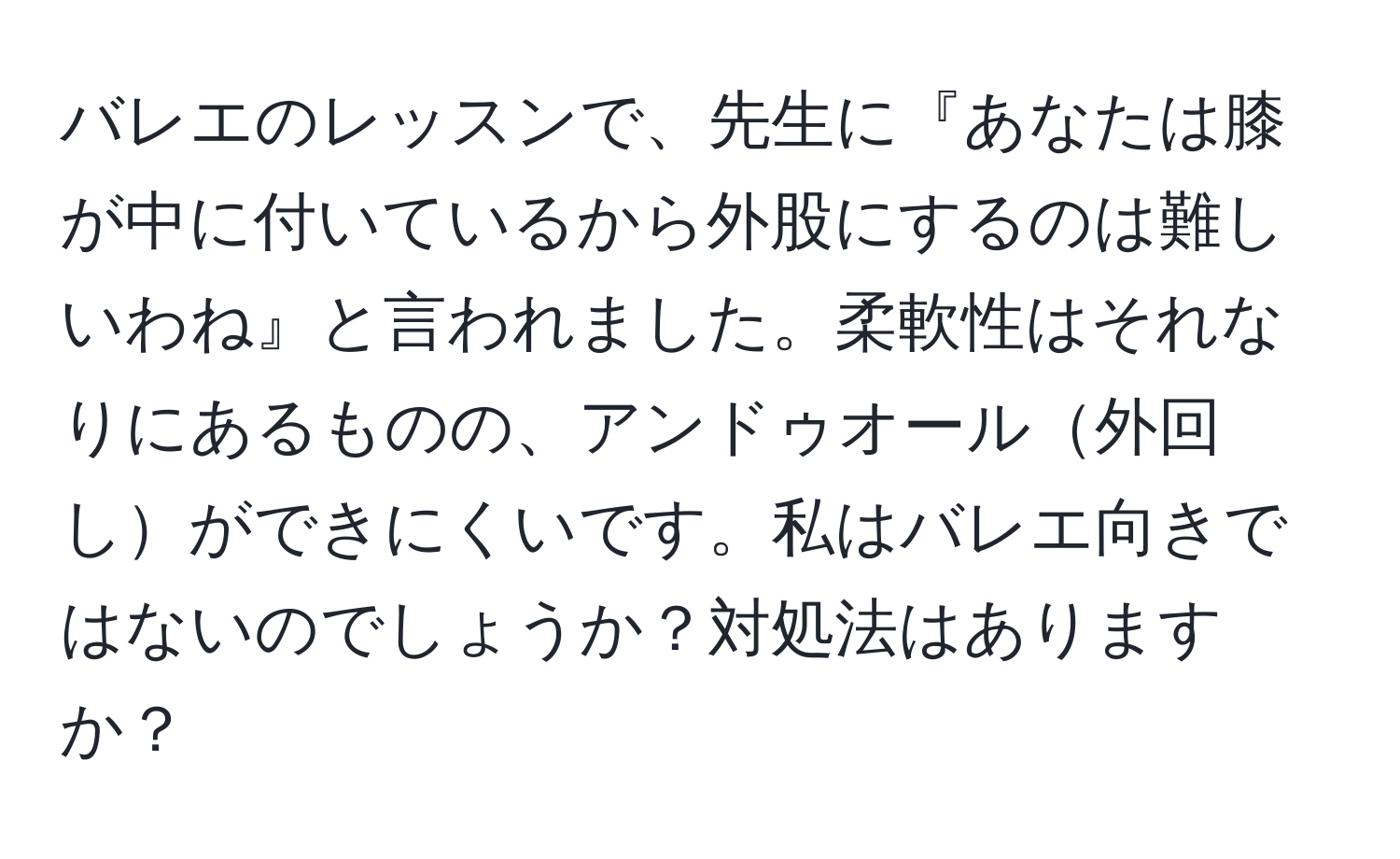 バレエのレッスンで、先生に『あなたは膝が中に付いているから外股にするのは難しいわね』と言われました。柔軟性はそれなりにあるものの、アンドゥオール外回しができにくいです。私はバレエ向きではないのでしょうか？対処法はありますか？