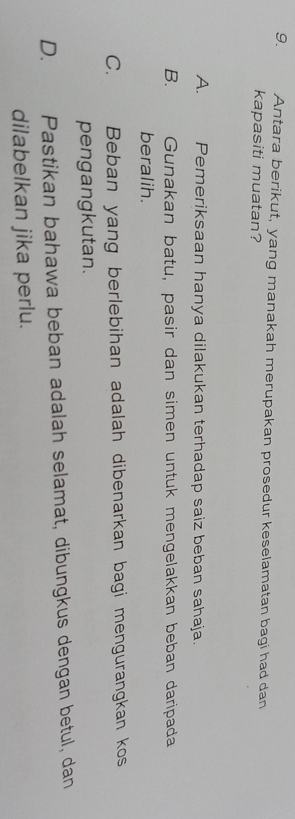 Antara berikut, yang manakah merupakan prosedur keselamatan bagi had dan
kapasiti muatan?
A. Pemeriksaan hanya dilakukan terhadap saiz beban sahaja.
B. Gunakan batu, pasir dan simen untuk mengelakkan beban daripada
beralih.
C. औ Beban yang berlebihan adalah dibenarkan bagi mengurangkan kos
pengangkutan.
D.
Pastikan bahawa beban adalah selamat, dibungkus dengan betul, dan
dilabelkan jika perlu.