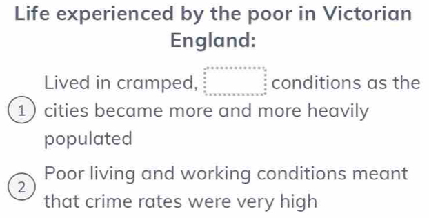 Life experienced by the poor in Victorian 
England: 
Lived in cramped, beginarrayr c^2+x* x* x* x* x frac ^2  x/x   x/x   x/x * x* x* x* x* x* x* x* x* x^(2 n)  x/x   x/x   x/x  conditions as the 
1 cities became more and more heavily 
populated 
Poor living and working conditions meant 
2 
that crime rates were very high