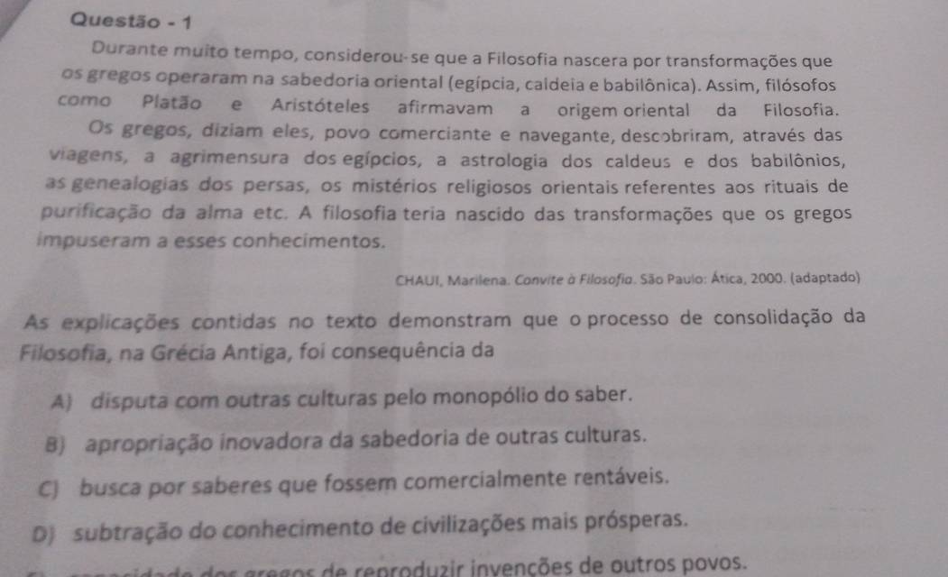 Questão - 1
Durante muito tempo, considerou-se que a Filosofia nascera por transformações que
os gregos operaram na sabedoria oriental (egípcia, caldeia e babilônica). Assim, filósofos
como Platão e Aristóteles afirmavam a origem oriental da Filosofia.
Os gregos, diziam eles, povo comerciante e navegante, descobriram, através das
viagens, a agrimensura dos egípcios, a astrologia dos caldeus e dos babilônios,
as genealogias dos persas, os mistérios religiosos orientais referentes aos rituais de
purificação da alma etc. A filosofia teria nascido das transformações que os gregos
impuseram a esses conhecimentos.
CHAUI, Marilena. Convite à Filosofio. São Paulo: Ática, 2000. (adaptado)
As explicações contidas no texto demonstram que o processo de consolidação da
Filosofia, na Grécia Antiga, foi consequência da
A) disputa com outras culturas pelo monopólio do saber.
B) apropriação inovadora da sabedoria de outras culturas.
C) busca por saberes que fossem comercialmente rentáveis.
D) subtração do conhecimento de civilizações mais prósperas.
gregos de reproduzir invenções de outros povos.