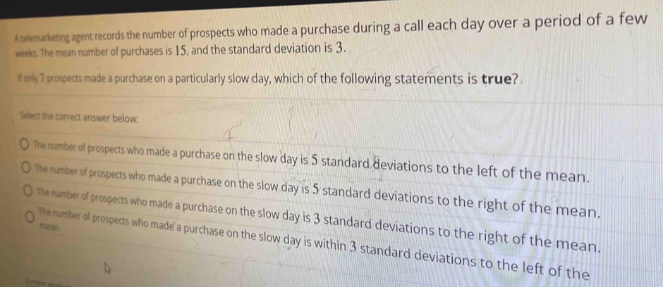 A telemarketing agent records the number of prospects who made a purchase during a call each day over a period of a few
weeks. The mean number of purchases is 15, and the standard deviation is 3.
ff only 7 prospects made a purchase on a particularly slow day, which of the following statements is true?
Select the correct answer below:
The number of prospects who made a purchase on the slow day is 5 standard deviations to the left of the mean.
The number of prospects who made a purchase on the slow day is 5 standard deviations to the right of the mean.
The number of prospects who made a purchase on the slow day is 3 standard deviations to the right of the mean.
mean.
The number of prospects who made a purchase on the slow day is within 3 standard deviations to the left of the
Conteon