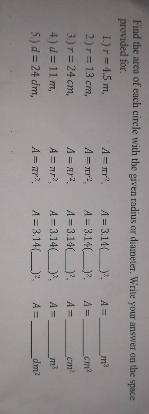 Find the area of each circle with the given radius or diameter. Write your answer on the space 
provided for. 
1.) r=4.5m, A=π r^2, A=3.14 _ )^2, A= _  m^2
2.) r=13cm, A=π r^2, A=3.14 _ )^2, A= _ cm^2
3.) r=24cm, A=π r^2, A=3.14 (_ )^2, A= _ cm^2
4.) d=11m, A=π r^2, A=3.14 _ )^2, A= _  m^2
5.) d=24dm, A=π r^2, A=3.14 _.)^2, A= _ dm^2