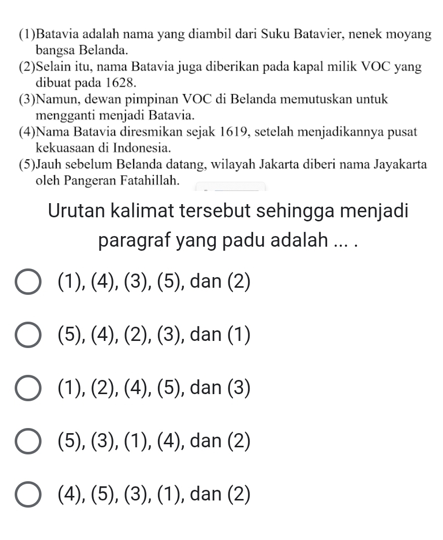 (1)Batavia adalah nama yang diambil dari Suku Batavier, nenek moyang
bangsa Belanda.
(2)Selain itu, nama Batavia juga diberikan pada kapal milik VOC yang
dibuat pada 1628.
(3)Namun, dewan pimpinan VOC di Belanda memutuskan untuk
mengganti menjadi Batavia.
(4)Nama Batavia diresmikan sejak 1619, setelah menjadikannya pusat
kekuasaan di Indonesia.
(5)Jauh sebelum Belanda datang, wilayah Jakarta diberi nama Jayakarta
oleh Pangeran Fatahillah.
Urutan kalimat tersebut sehingga menjadi
paragraf yang padu adalah ... .
(1),(4), (3), (5) , dan (2)
(5),(4),(2),(3) , dan (1)
(1),(2), (4),(5) , dan (3)
(5), (3), (1), (4) , dan (2)
(4), (5), (3), (1) , dan (2)