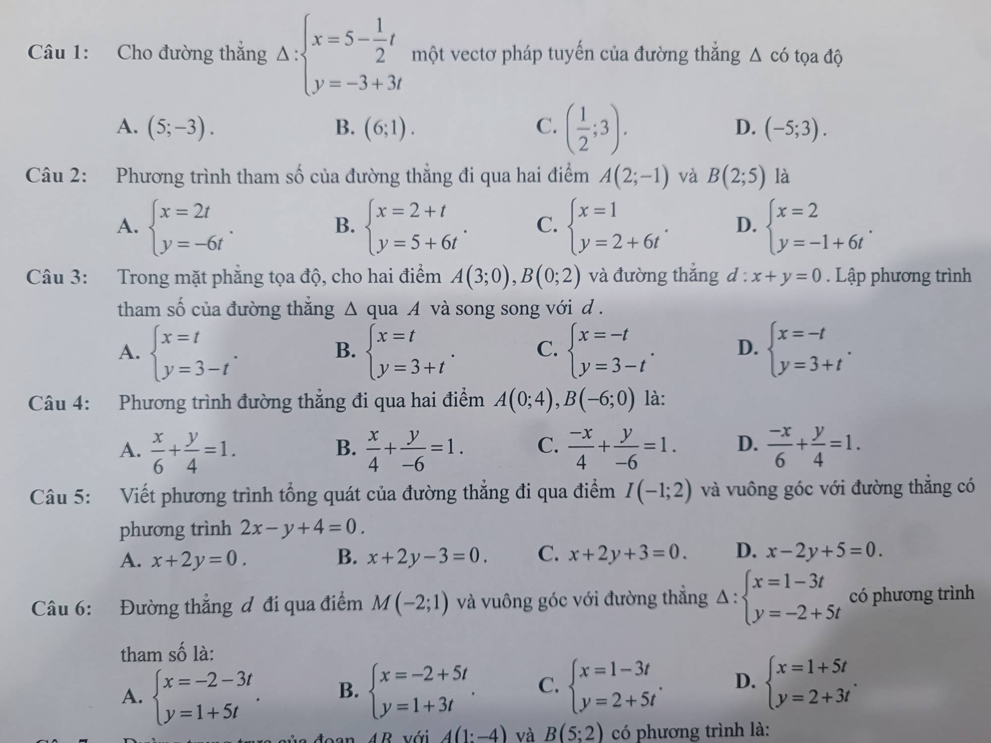 Cho đường thẳng Delta :beginarrayl x=5- 1/2 t y=-3+3tendarray. một vectơ pháp tuyến của đường thẳng △ c6 tọa độ
A. (5;-3). B. (6;1). C. ( 1/2 ;3). D. (-5;3).
Câu 2: Phương trình tham số của đường thẳng đi qua hai điểm A(2;-1) và B(2;5) là
A. beginarrayl x=2t y=-6tendarray. . beginarrayl x=2+t y=5+6tendarray. . beginarrayl x=1 y=2+6tendarray. . beginarrayl x=2 y=-1+6tendarray. .
B.
C.
D.
Câu 3: Trong mặt phẳng tọa độ, cho hai điểm A(3;0),B(0;2) và đường thắng d : x+y=0 Lập phương trình
tham số của đường thắng △ qua A và song song với d .
A. beginarrayl x=t y=3-tendarray. . beginarrayl x=t y=3+tendarray. . beginarrayl x=-t y=3-tendarray. . beginarrayl x=-t y=3+tendarray. .
B.
C.
D.
Câu 4: Phương trình đường thẳng đi qua hai điểm A(0;4),B(-6;0) là:
C.
A.  x/6 + y/4 =1.  x/4 + y/-6 =1.  (-x)/4 + y/-6 =1.  (-x)/6 + y/4 =1.
B.
D.
Câu 5: Viết phương trình tổng quát của đường thẳng đi qua điểm I(-1;2) và vuông góc với đường thắng có
phương trình 2x-y+4=0.
A. x+2y=0. B. x+2y-3=0. C. x+2y+3=0. D. x-2y+5=0.
Câu 6: Đường thẳng đ đi qua điểm M(-2;1) và vuông góc với đường thắng Delta :beginarrayl x=1-3t y=-2+5tendarray. có phương trình
tham số là:
A. beginarrayl x=-2-3t y=1+5tendarray. .
D、
B. beginarrayl x=-2+5t y=1+3tendarray. . beginarrayl x=1-3t y=2+5tendarray. . beginarrayl x=1+5t y=2+3tendarray. .
C.
A(1:-4) và B(5;2) có phương trình là: