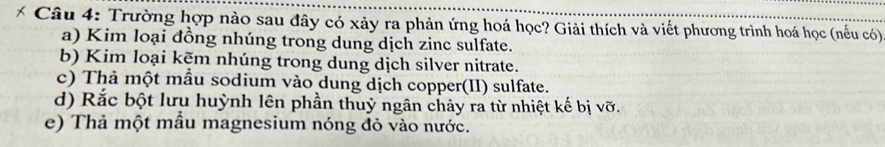 Trường hợp nào sau đây có xảy ra phản ứng hoá học? Giải thích và viết phương trình hoá học (nếu có) 
a) Kim loại đồng nhúng trong dung dịch zinc sulfate. 
b) Kim loại kẽm nhúng trong dung dịch silver nitrate. 
c) Thả một mẫu sodium vào dung dịch copper(II) sulfate. 
d) Rắc bột lưu huỳnh lên phần thuỷ ngân chảy ra từ nhiệt kế bị vỡ. 
e) Thả một mẫu magnesium nóng đỏ vào nước.