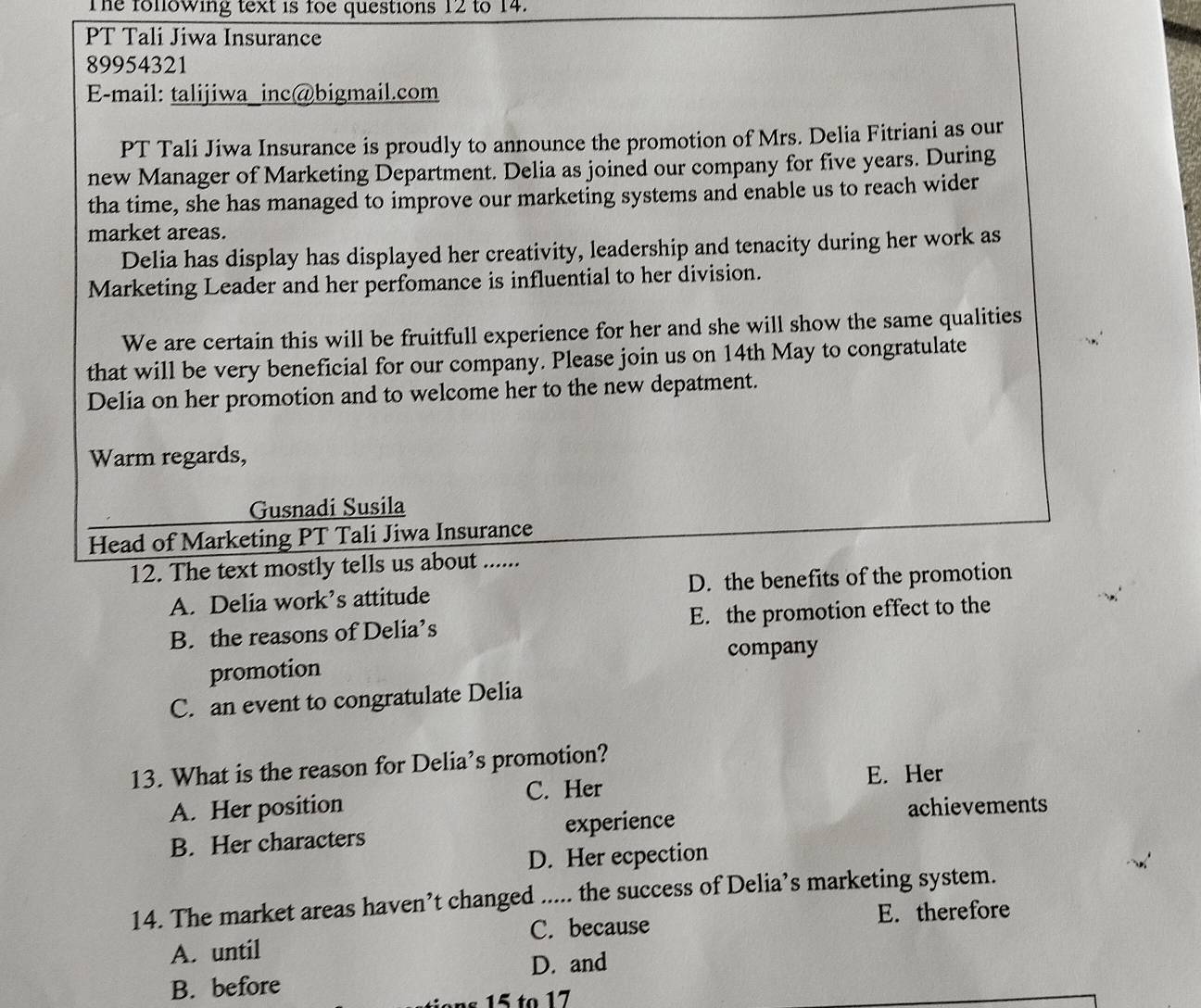 The folowing text is foe questions 12 to 14.
PT Tali Jiwa Insurance
89954321
E-mail: talijiwa_inc@bigmail.com
PT Tali Jiwa Insurance is proudly to announce the promotion of Mrs. Delia Fitriani as our
new Manager of Marketing Department. Delia as joined our company for five years. During
tha time, she has managed to improve our marketing systems and enable us to reach wider
market areas.
Delia has display has displayed her creativity, leadership and tenacity during her work as
Marketing Leader and her perfomance is influential to her division.
We are certain this will be fruitfull experience for her and she will show the same qualities
that will be very beneficial for our company. Please join us on 14th May to congratulate
Delia on her promotion and to welcome her to the new depatment.
Warm regards,
Gusnadi Susila
Head of Marketing PT Tali Jiwa Insurance
12. The text mostly tells us about ......
A. Delia work’s attitude D. the benefits of the promotion
B. the reasons of Delia’s E. the promotion effect to the
company
promotion
C. an event to congratulate Delia
13. What is the reason for Delia’s promotion?
E. Her
A. Her position C. Her
achievements
B. Her characters experience
D. Her ecpection
14. The market areas haven’t changed ..... the success of Delia’s marketing system.
C. because E. therefore
A. until
D. and
B. before
15 to 17