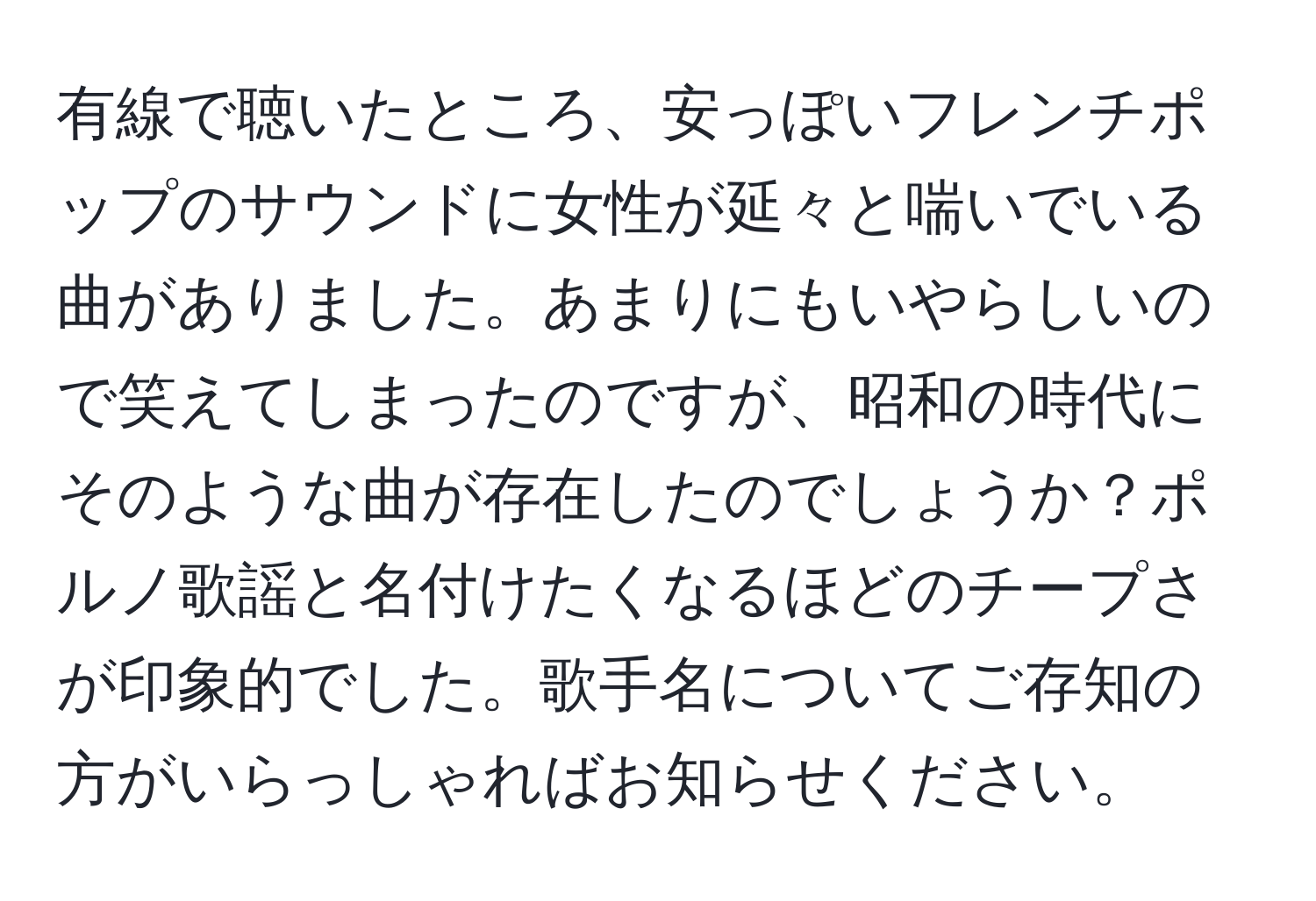 有線で聴いたところ、安っぽいフレンチポップのサウンドに女性が延々と喘いでいる曲がありました。あまりにもいやらしいので笑えてしまったのですが、昭和の時代にそのような曲が存在したのでしょうか？ポルノ歌謡と名付けたくなるほどのチープさが印象的でした。歌手名についてご存知の方がいらっしゃればお知らせください。