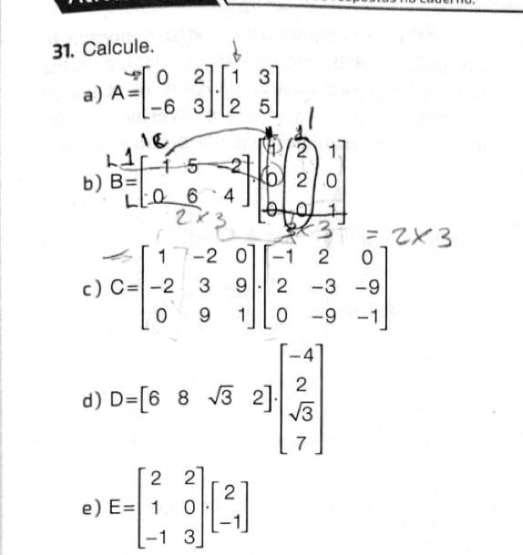 Calcule. 
a) A=beginbmatrix 0&2 -6&3endbmatrix .beginbmatrix 1&3 2&5endbmatrix
b) 
c ) C=beginbmatrix 1&-2&0 -2&3&9 0&9&1endbmatrix · beginbmatrix -1&2&0 2&-3&-9 0&-9&-1endbmatrix
d) D=[68sqrt(3)2]beginbmatrix -4 2 sqrt(3) 7endbmatrix
e) E=beginbmatrix 2&2 1&0 -1&3endbmatrix .beginbmatrix 2 -1endbmatrix