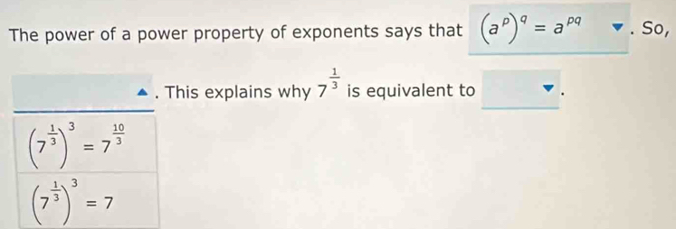 The power of a power property of exponents says that (a^p)^q=a^(pq) So, 
. This explains why 7^(frac 1)3 is equivalent to
(7^(frac 1)3)^3=7^(frac 10)3
(7^(frac 1)3)^3=7