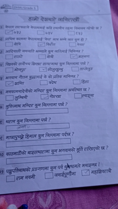 DHW/Grade 
हाम्ो देश्बारे जानिराखॊँ
नेपाल सरकारले नेपाललाई कवि एथानीय तहमा विभाजन गहेको छ?
□ □ 
e प्राचिन कालमा नेपाललाई 'नेपा' मात् भन्ने जात कुन हो ?
किराँत □ नेवार
कुन जातिलाई चिगिन्छ ?
बाह्मण
पर्वोच्च शिखर सगरमाथा कून जिल्लामा परछ ?
ताप्लेजुऊ
म बछलाई के को प्रतिक मानिन्छ ?
हिसा
529 अवस्थित छ ?
गोरखा
दए कन ल प 
धरान कन जिल्लामा पर्घ ?
माछापुच्प्ट्रे हिमाल कुन जिल्लामा पर्दछ ?
90 काठमाडँको बाइसधारामा कुन भगवानको मूर्ति राखिएको छ ?
राम नवमी