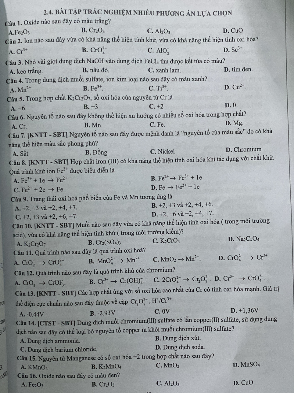 bài tập trÁc nghiệm nhiều phương án lựa chọn
Câu 1. Oxide nào sau đây có màu trắng?
A.Fe2O3 B. Cr_2O_3 C. Al_2O_3 D. CuO
Câu 2. Ion nào sau đây vừa có khả năng thể hiện tính khử, vừa có khả năng thể hiện tính oxi hóa?
A. Cr^(3+) B. CrO_4^((2-) C. AlO_2^- D. Sc^3+)
Câu 3. Nhỏ vài giọt dung dịch NaOH vào dung dịch Fe0 Cl_3 thu được kết tủa có màu?
A. keo trắng. B. nâu đỏ. C. xanh lam. D. tím đen.
Câu 4. Trong dung dịch muối sulfate, ion kim loại nào sau đây có màu xanh?
A. Mn^(2+)
B. Fe^(3+). C. Ti^(3+). D. Cu^(2+).
Câu 5. Trong hợp chất K_2Cr_2O_7 , số oxi hóa của nguyên tử Crla
A. +6. B. +3 C. +2 D. 0
Câu 6. Nguyên tố nào sau đây không thể hiện xu hướng có nhiều số oxi hóa trong hợp chất?
A. Cr. B. Mn. C. Fe. D. Mg.
Câu 7. [KNTT - SBT] Nguyên tố nào sau đây được mệnh danh là “nguyên tố của màu sắc” do có khả
năng thể hiện màu sắc phong phú?
A. Sắt B. Dong C. Nickel D. Chromium
Câu 8. [KNTT - SBT] Hợp chất iron (III) có khả năng thể hiện tính oxi hóa khi tác dụng với chất khử.
Quá trình khử ion Fe^(3+) được biểu diễn là
A. Fe^(3+)+1eto Fe^(2+)
B. Fe^(2+)to Fe^(3+)+1e
C. Fe^(2+)+2eto Fe D. Feto Fe^(2+)+1e
Câu 9. Trạng thái oxi hoá phổ biến của Fe và Mn tương ứng là
A. +2, +3 và +2, +4, +7. B. +2, +3 và +2, +4, +6.
C. +2, +3 và +2, +6, +7. D. +2, +6 và +2, +4, +7.
Câu 10. [KNTT - SBT] Muối nào sau đây vừa có khả năng thể hiện tính oxi hóa ( trong môi trường
acid), vừa có khả năng thể hiện tính khử ( trong môi trường kiểm)?
A. K_2Cr_2O_7
B. Cr_2(SO_4)_3 C. K_2CrO_4 D. Na_2CrO_4
Câu 11. Quá trình nào sau đây là quá trình oxi hoá?
A. CrO_2^(-to CrO_4^(2-). B. MnO_4^(2-)to Mn^2+). C. MnO_2to Mn^(2+). D. CrO_4^((2-)to Cr^3+).
Câu 12. Quá trình nào sau đây là quá trình khử của chromium?
A. CrO_3to CrOF_3. B. Cr^(3+)to Cr(OH)_4^(- C. 2CrO_4^(2-)to Cr_2)O_7^((2-).D.Cr^3+)to CrO_4^((2-).
Câu 13. [KNTT - SBT] Các hợp chất ứng với số oxi hóa cao nhất của Cr có tính oxi hóa mạnh. Giá trị
ron thể điện cực chuẩn nào sau đây thuộc về cặp Cr_2)O_7^((2-),H^+) /Cr^(3+)
A. -0.44V B. -2,93V C. 0V D. +1,36V
troe Câu 14. [CTST - SBT] Dung dịch muối chromium(lll) sulfate có lẫn copper(ll) sulfate, sử dụng dung
đo dịch nào sau đây có thể loại bỏ nguyên tố copper ra khỏi muối chromium(Ill) sulfate?
A. Dung dịch ammonia. B. Dung dịch xút.
C. Dung dịch barium chloride. D. Dung dịch soda.
Câu 15. Nguyên từ Manganese có số oxi hóa +2 trong hợp chất nào sau đây?
3. A. K MnO_4 B. K_2MnO_4 C. MnO_2 D. MnSO_4
nso Câu 16. Oxide nào sau đây có màu đen?
A. Fe_2O_3 B. Cr_2O_3 C. Al_2O_3 D. CuO