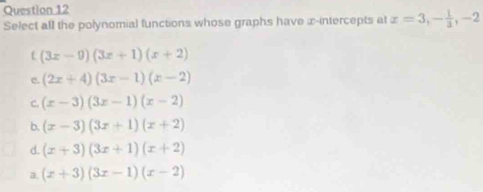 Select all the polynomial functions whose graphs have x-intercepts at x=3, - 1/3 , -2
(3x-9)(3x+1)(x+2)
c. (2x+4)(3x-1)(x-2)
C. (x-3)(3x-1)(x-2)
b. (x-3)(3x+1)(x+2)
d. (x+3)(3x+1)(x+2)
a. (x+3)(3x-1)(x-2)