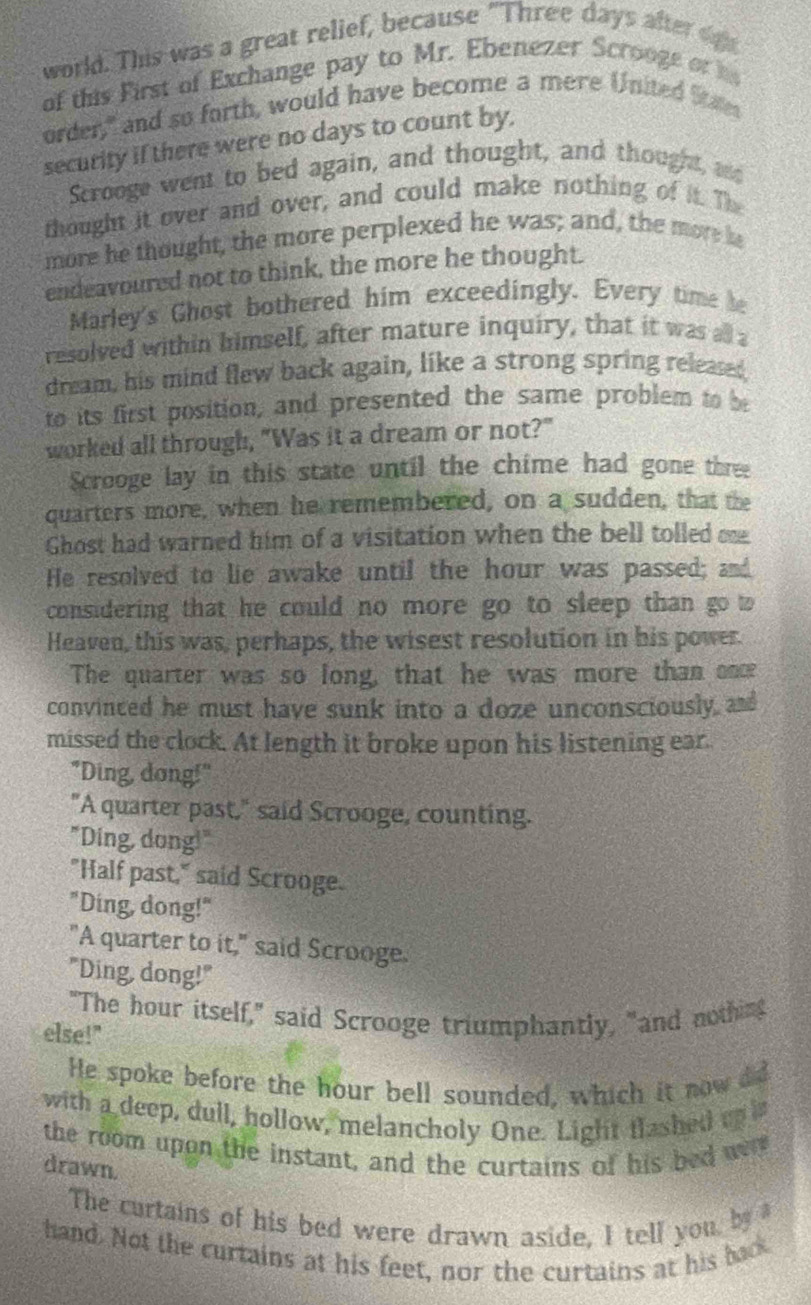 world. This was a great relief, because "Three days after dg
of this First of Exchange pay to Mr. Ebenezer Scrooge or i
order," and so forth, would have become a mere United Stae
security if there were no days to count by.
Scrooge went to bed again, and thought, and thought, ad
thought it over and over, and could make nothing of it. The
more he thought, the more perplexed he was; and, the more he
endeavoured not to think, the more he thought.
Marley's Ghost bothered him exceedingly. Every time he
resolved within himself, after mature inquiry, that it was all a
dream, his mind flew back again, like a strong spring released
to its first position, and presented the same problem to be
worked all through, "Was it a dream or not?"
Scrooge lay in this state until the chime had gone three
quarters more, when he remembered, on a sudden, that the
Ghost had warned him of a visitation when the bell tolled oe
He resolved to lie awake until the hour was passed; and
considering that he could no more go to sleep than go to
Heaven, this was, perhaps, the wisest resolution in his power.
The quarter was so long, that he was more than once
convinced he must have sunk into a doze unconsciously and
missed the clock. At length it broke upon his listening ear.
"Ding, dong!"
"A quarter past," said Scrooge, counting.
"Ding, dong!"
"Half past," said Scrooge.
"Ding, dong!"
"A quarter to it," said Scrooge.
"Ding, dong!"
"The hour itself," said Scrooge triumphantly, "and nothing
else!"
He spoke before the hour bell sounded, which it now did
with a deep, dull, hollow, melancholy One. Light flashed un i
the room upon the instant, and the curtains of his bed wr
drawn.
The curtains of his bed were drawn aside, I tell you, by 
hand. Not the curtains at his feet, nor the curtains at his back