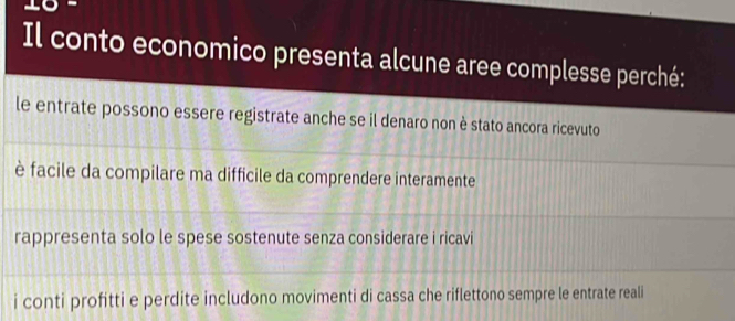 Il conto economico presenta alcune aree complesse perché:
le entrate possono essere registrate anche se il denaro non è stato ancora ricevuto
è facile da compilare ma difficile da comprendere interamente
rappresenta solo le spese sostenute senza considerare i ricavi
i conti profitti e perdite includono movimenti di cassa che riflettono sempre le entrate reali