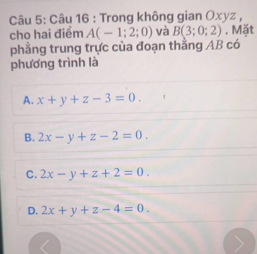 Trong không gian Oxyz ,
cho hai điểm A(-1;2;0) và B(3;0;2). Mặt
phẳng trung trực của đoạn thằng AB có
phương trình là
A. x+y+z-3=0.
B. 2x-y+z-2=0.
C. 2x-y+z+2=0.
D. 2x+y+z-4=0.