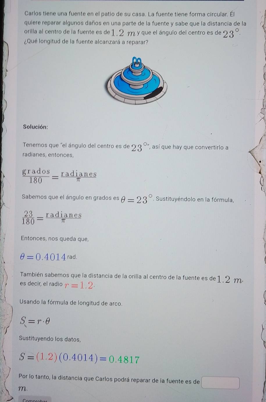 Carlos tiene una fuente en el patio de su casa. La fuente tiene forma circular. Él 
quiere reparar algunos daños en una parte de la fuente y sabe que la distancia de la 
orilla al centro de la fuente es de1.2 m y que el ángulo del centro es de 23°
¿Qué longitud de la fuente alcanzará a reparar? 
Solución: 
Tenemos que 'el ángulo del centro es de 23° , así que hay que convertirlo a 
radianes, entonces,
 grados/180 = radianes/π  
Sabemos que el ángulo en grados es θ =23°. Sustituyéndolo en la fórmula,
 23/180 = radianes/π  
Entonces, nos queda que,
θ =0.4014rad. 
También sabemos que la distancia de la orilla al centro de la fuente es de 1.2 m
es decir, el radio r=1.2. 
Usando la fórmula de longitud de arco.
S=r· θ
Sustituyendo los datos,
S=(1.2)(0.4014)=0.4817
Por lo tanto, la distancia que Carlos podrá reparar de la fuente es de □
m.