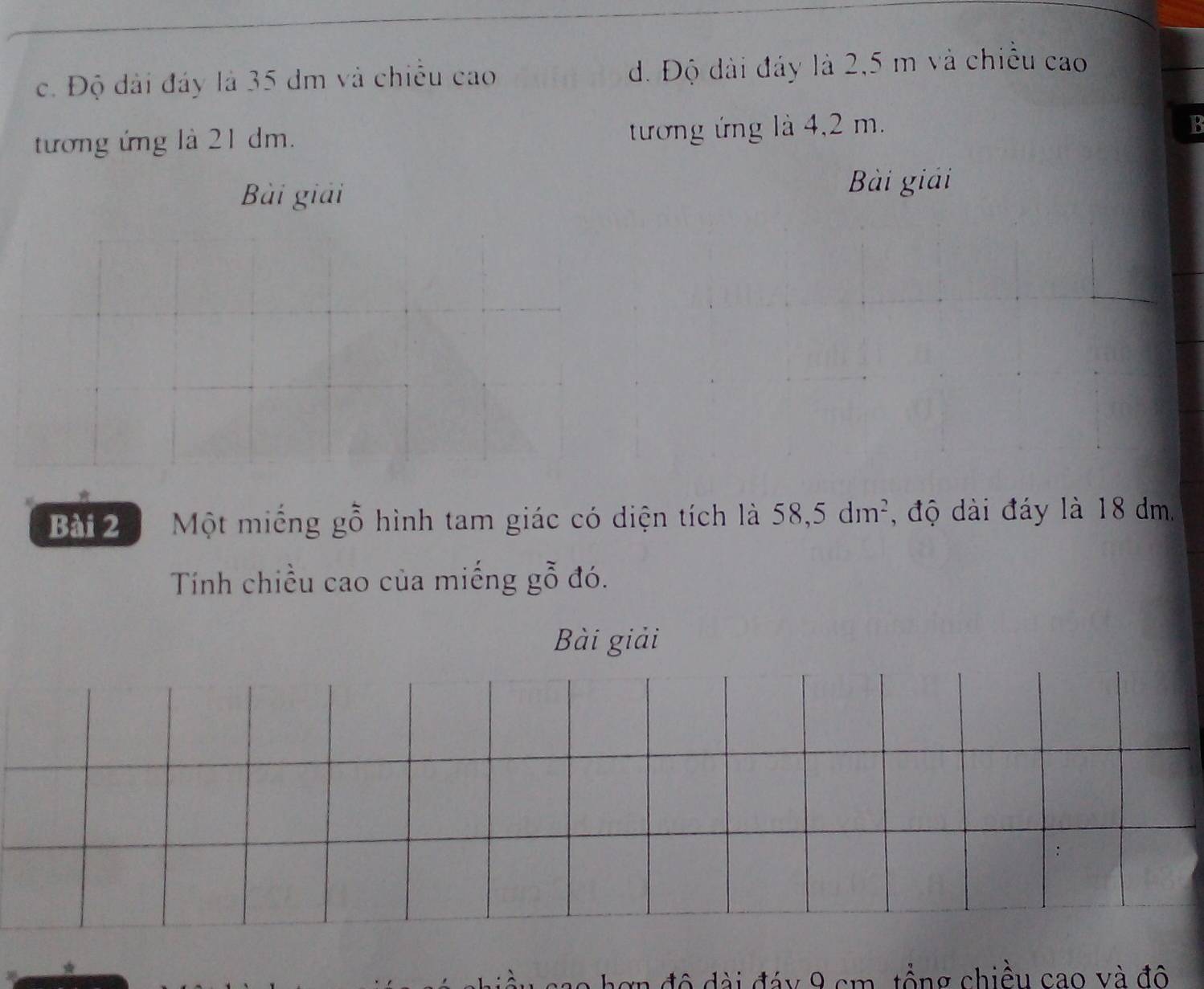 c. Độ dài đáy là 35 dm và chiều cao d. Độ dài đảy là 2,5 m và chiều cao
tương ứng là 21 dm. tương ứng là 4,2 m.
B
Bài giải
Bài giải
Bài 20 Một miếng gỗ hình tam giác có diện tích là 58,5dm^2 , độ dài đáy là 18 dm.
Tính chiều cao của miếng gỗ đó.
Bài giải
ao hơn đô đài đáy 9 cm, tổng chiều cao và đô