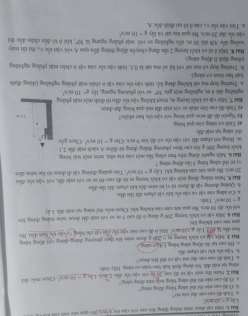 Một vật được ném thăng đứng lên cao với vận tốc 6 m/s (bỏ qua sức cản của không
Lấy _ g=10m/s^2.
a. Tính độ cao cực đại của nó?
b. Ở độ cao nảo thì thế năng bằng động năng?
c. Ở độ cao nào thì thế năng bằng một nửa động năng?
Bài 2. Ném lên một vật từ độ cao 20 m với vận tốc đầu 5 m/s. Lấy g=10m/s^2. Chọn mốc thể
năng tại mặt đất. Sử dụng định luật bảo toàn cơ năng. Hãy tính:
a. Tính độ cao cực đại mà vật có thể lên được?
b. Vận tốc khi vật chạm đất.
c. Độ cao tại đó động năng bằng 1/4 cơ năng
Bài 3. Một vật có khối lượng m=200 g được ném lên theo phương thắng đứng với động năng
ban đầu là 40J. Lấy _ g=10s^/s^2 Hỏi ở độ cao nào vận tốc của vật chỉ bằng ½ vận tốc ban đầu. Bỏ
qua sức cản không khí.
Bài 4. Một vật có khối lượng 200 g đang ở độ cao 5 m so với mặt đất được ném thắng đứng lên
với tốc độ 10 m/s. Bỏ qua sức cản của không khí. Chọn mốc thế năng tại mặt đất. Lấy
g=10m/s^2. Tính:
a. Cơ năng của vật và vận tốc khi vật chạm đất lần đầu.
b. Quãng đường vật đi được từ vị trí ném đến khi chạm đất lần đầu.
Bài 5. Ném thẳng đứng một vật có khối lượng m từ độ cao 40 m so với mặt đất, với vận tốc đầu
20 m/s. Bỏ qua sức cản không khí. Lấy g=10m/s^2. Tìm quãng đường vật đi được từ lúc ném đến
vị trí thế năng bằng 3 lần động năng ?
Bài 6. Một người đứng trên ban công lầu một của tòa nhà, ném một trái bóng
khối lượng 500 g lên cao theo phương thắng đứng từ điểm A cách mặt đất 2,1
m. Bóng rơi chạm đất với vận tốc có độ lớn 9 m/s. Cho g=10m/s^2 *. Chọn gốc
thế năng tại mặt đất.
a) Tính cơ năng của quả bóng.
b) Người đó đã ném quả bóng với vận tốc bao nhiêu? 
c) Tính độ cao lớn nhất so với mặt đất mà quả bóng đạt được.
Bài 7. Một vật có khối lượng m, trượt không vận tốc đầu từ đinh một mặt phẳng
nghiêng dài 4 m, nghiêng một góc 30° so với phương ngang, lấy g=10m/s^2.
a. Trường hợp ma sát không đáng kể, tính vận tốc của vật ở chân mặt phăng nghiêng (dùng định
luật bảo tòan cơ năng).
b. Trường hợp có ma sát với hệ số ma sát là 0,1, tính vận tốc của vật ở chân mặt phẳng nghiêng
(dùng định lí động năng).
Bài 8. Một ô tô có khổi lượng 2 tần đang chuyên động thăng đều qua A với vận tốc V_A thì tắt máy
xuống đốc AB dài 30 m, dốc nghiêng so với mặt phăng ngang là 30° *, khi ô tô đến chân dốc thì
vận tốc đạt 20 m/s. Bỏ qua ma sát và lấy g=10m/s^2.
a. Tìm vận tốc vã của ô tô tại đỉnh dốc A.