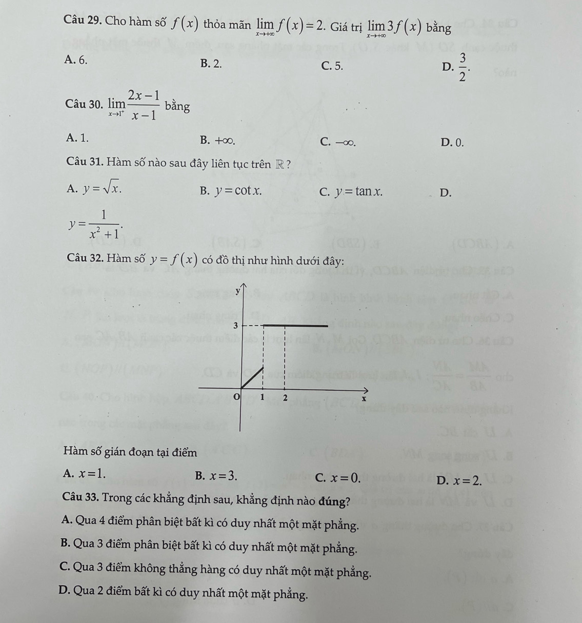 Cho hàm số f(x) thỏa mãn limlimits _xto +∈fty f(x)=2. Giá trị limlimits _xto +∈fty 3f(x) bằng
A. 6. B. 2. C. 5.
D.  3/2 . 
Câu 30. limlimits _xto 1^+ (2x-1)/x-1  bằng
A. 1. B. +∞. C. -∞. D. 0.
Câu 31. Hàm số nào sau đây liên tục trên R ?
A. y=sqrt(x).
B. y=cot x. C. y=tan x. D.
y= 1/x^2+1 . 
Câu 32. Hàm số y=f(x) có đồ thị như hình dưới đây:
Hàm số gián đoạn tại điểm
A. x=1. B. x=3. C. x=0. D. x=2. 
Câu 33. Trong các khẳng định sau, khẳng định nào đúng?
A. Qua 4 điểm phân biệt bất kì có duy nhất một mặt phẳng.
B. Qua 3 điểm phân biệt bất kì có duy nhất một mặt phẳng.
C. Qua 3 điểm không thẳng hàng có duy nhất một mặt phẳng.
D. Qua 2 điểm bất kì có duy nhất một mặt phẳng.