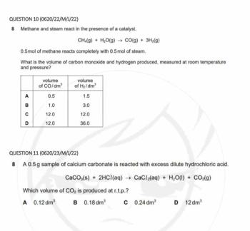 (0620/22/M/J/22)
8 Methane and steam react in the presence of a catalyst.
CH_2(g)+H_2O(g)to CO(g)+3H_2(g)
0.5mol of methane reacts completely with 0.5 mol of steam.
and pressure? What is the volume of carbon monoxide and hydrogen produced, measured at room temperature
QUESTION 11 (0620/23/M/J/22)
8 A 0.5 g sample of calcium carbonate is reacted with excess dilute hydrochloric acid.
CaCO_3(s)+2HCl(aq)to CaCl_2(aq)+H_2O(l)+CO_2(g)
Which volume of CO_2 is produced at r.t.p.?
A 0.12dm^3 B 0.18dm^3 C 0.24dm^3 D 12dm^3