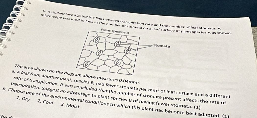 A student investigated the link between transpiration rate and the number of leaf stomata. A 
microscope was used to look at the number of stomof plant species A as shown 
The area shown on the dve measures 0.04mm^2. 
a. A leaf from another plant, species B, had fewer stomata per mm^2 of leaf surface and a different 
rate of transpiration. It was concluded that the number of st 
transpiration. Suggest an advantage to plant species B of having fewer stomata. (1) 
b. Choose one of the environmental conditions to which this plant has become best adapted. (1 3. Moist 
a present affects the rate of 
1. Dry 2. Cool 
Thể