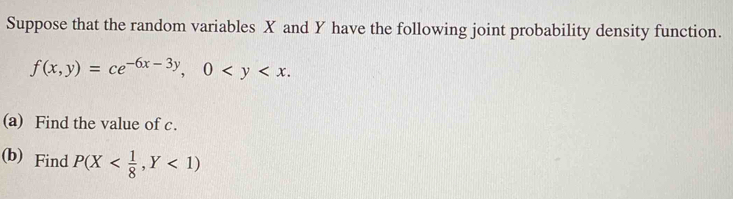 Suppose that the random variables X and Y have the following joint probability density function.
f(x,y)=ce^(-6x-3y), 0 . 
(a) Find the value of c.
(b) Find P(X <1)