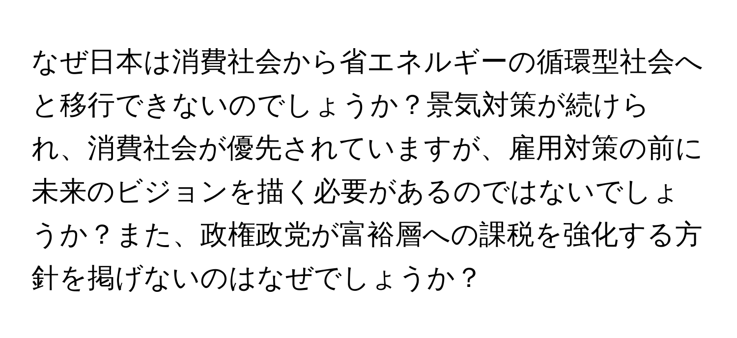 なぜ日本は消費社会から省エネルギーの循環型社会へと移行できないのでしょうか？景気対策が続けられ、消費社会が優先されていますが、雇用対策の前に未来のビジョンを描く必要があるのではないでしょうか？また、政権政党が富裕層への課税を強化する方針を掲げないのはなぜでしょうか？