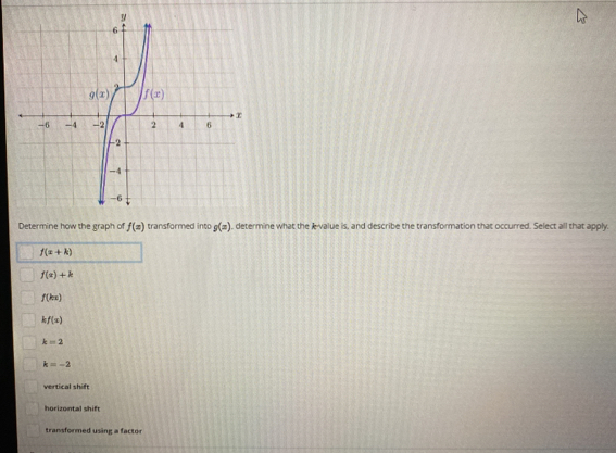 Determine how the graph of f(x) transformed into g(x) , determine what the k-value is, and describe the transformation that occurred. Select all that apply.
f(x+k)
f(x)+k
f(kx)
kf(x)
k=2
k=-2
vertical shift
horizontal shift
transformed using a factor