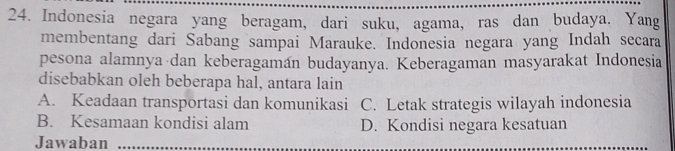 Indonesia negara yang beragam, dari suku, agama, ras dan budaya. Yang
membentang dari Sabang sampai Marauke. Indonesia negara yang Indah secara
pesona alamnya dan keberagaman budayanya. Keberagaman masyarakat Indonesia
disebabkan oleh beberapa hal, antara lain
A. Keadaan transportasi dan komunikasi C. Letak strategis wilayah indonesia
B. Kesamaan kondisi alam D. Kondisi negara kesatuan
Jawaban_