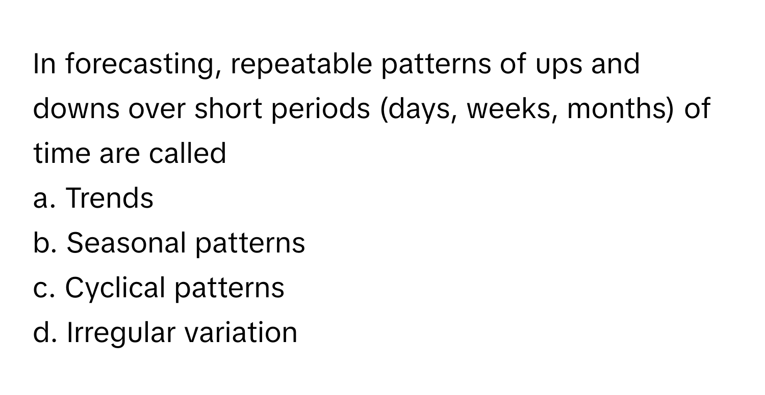 In forecasting, repeatable patterns of ups and downs over short periods (days, weeks, months) of time are called 
a. Trends 
b. Seasonal patterns 
c. Cyclical patterns 
d. Irregular variation