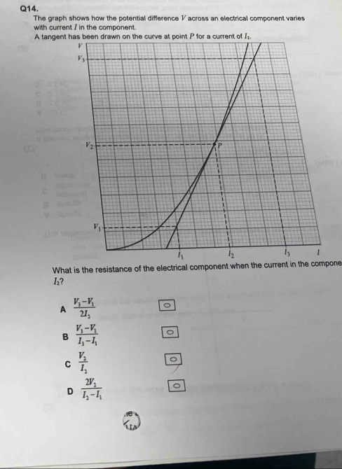 The graph shows how the potential difference V across an electrical component varies
with current / in the component.
A tangent h
C
What is the resistance of the electrical component when the current in the compone
I₂?
A frac V_3-V_12I_2
B frac V_3-V_1I_3-I_1
C frac V_2I_2
D frac 2V_2I_2-I_1