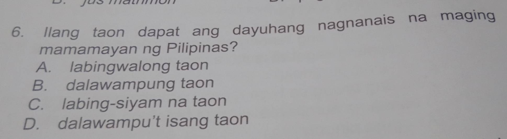 Ilang taon dapat ang dayuhang nagnanais na maging
mamamayan ng Pilipinas?
A. labingwalong taon
B. dalawampung taon
C. labing-siyam na taon
D. dalawampu’t isang taon