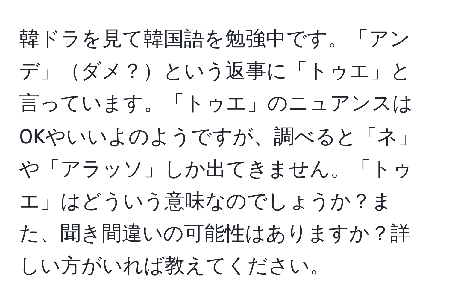 韓ドラを見て韓国語を勉強中です。「アンデ」ダメ？という返事に「トゥエ」と言っています。「トゥエ」のニュアンスはOKやいいよのようですが、調べると「ネ」や「アラッソ」しか出てきません。「トゥエ」はどういう意味なのでしょうか？また、聞き間違いの可能性はありますか？詳しい方がいれば教えてください。