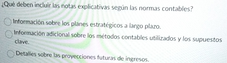 ¿Qué deben incluir las notas explicativas según las normas contables?
Información sobre los planes estratégicos a largo plazo.
Información adicional sobre los métodos contables utilizados y los supuestos
clave.
Detalles sobre las proyecciones futuras de ingresos.