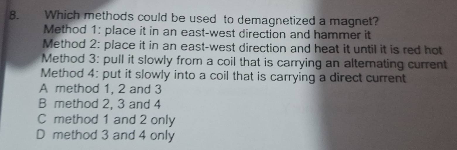 Which methods could be used to demagnetized a magnet?
Method 1: place it in an east-west direction and hammer it
Method 2: place it in an east-west direction and heat it until it is red hot
Method 3: pull it slowly from a coil that is carrying an alternating current
Method 4: put it slowly into a coil that is carrying a direct current
A method 1, 2 and 3
B method 2, 3 and 4
C method 1 and 2 only
D method 3 and 4 only